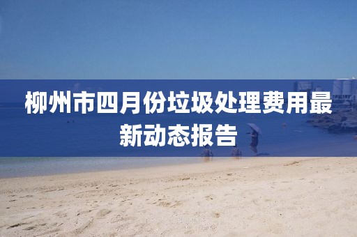 柳州市四月份垃圾处理费用最新动态报告
