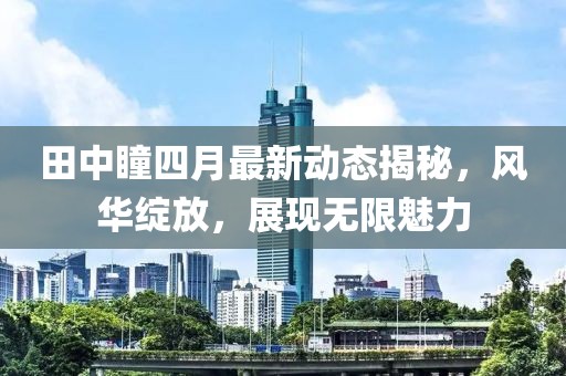 田中瞳四月最新动态揭秘，风华绽放，展现无限魅力