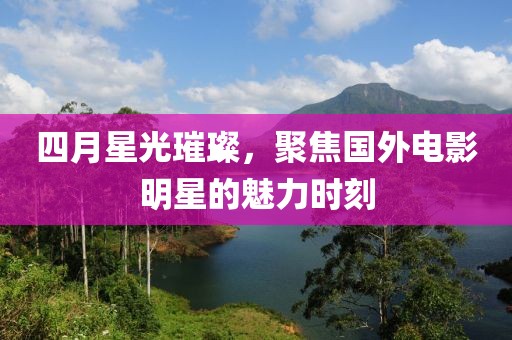 四月星光璀璨，聚焦国外电影明星的魅力时刻