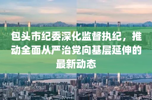 包头市纪委深化监督执纪，推动全面从严治党向基层延伸的最新动态