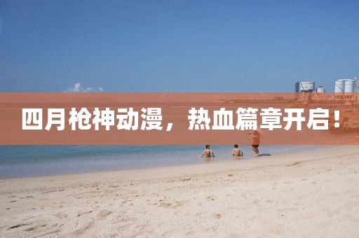 四月枪神动漫，热血篇章开启！