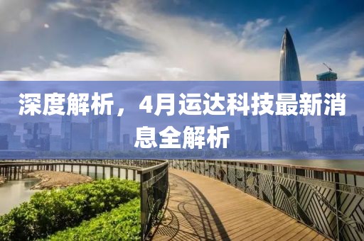 深度解析，4月运达科技最新消息全解析