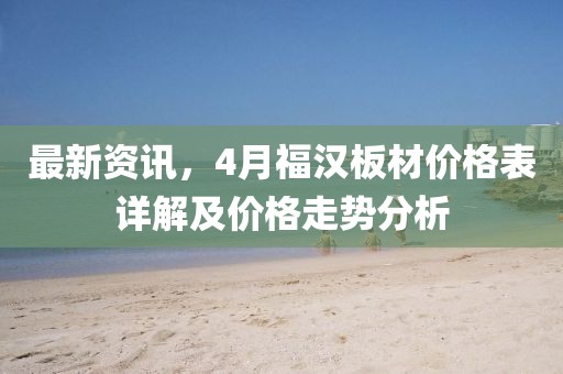 最新资讯，4月福汉板材价格表详解及价格走势分析