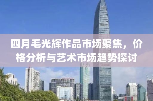 四月毛光辉作品市场聚焦，价格分析与艺术市场趋势探讨