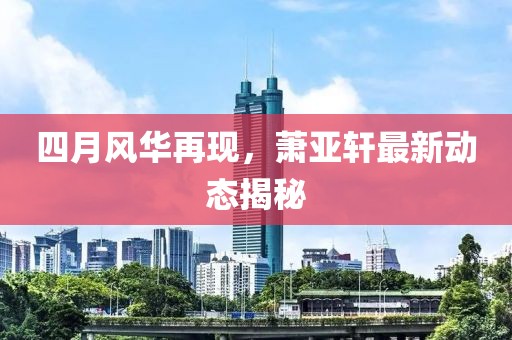 四月风华再现，萧亚轩最新动态揭秘