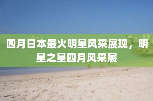 四月日本最火明星风采展现，明星之星四月风采展