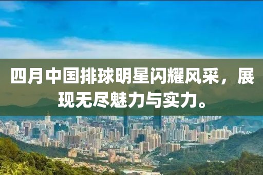 四月中国排球明星闪耀风采，展现无尽魅力与实力。