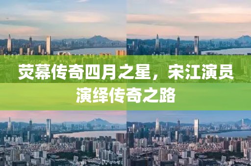 荧幕传奇四月之星，宋江演员演绎传奇之路