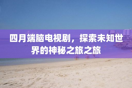 四月端脑电视剧，探索未知世界的神秘之旅之旅
