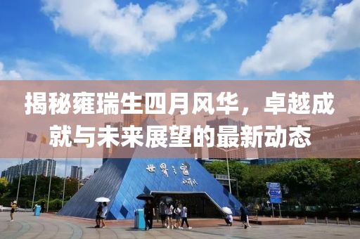 揭秘雍瑞生四月风华，卓越成就与未来展望的最新动态