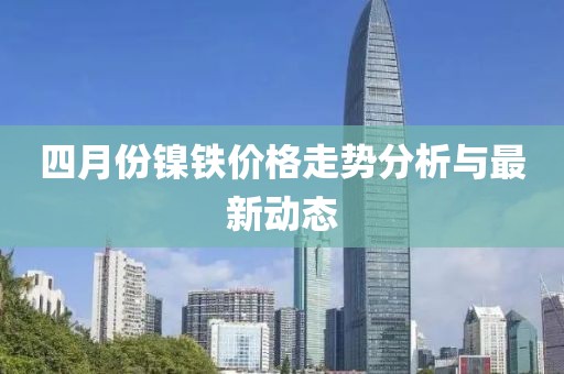 四月份镍铁价格走势分析与最新动态