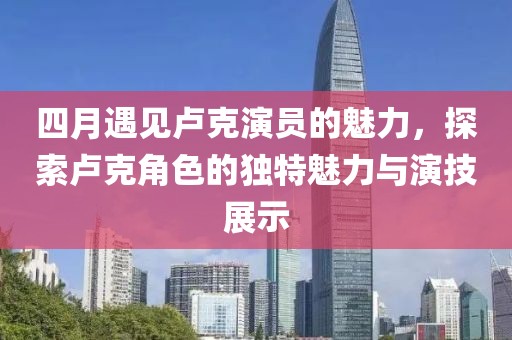 四月遇见卢克演员的魅力，探索卢克角色的独特魅力与演技展示