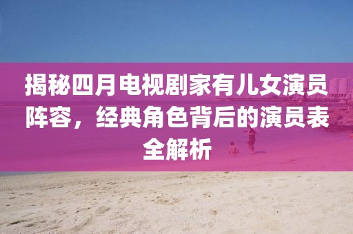 揭秘四月电视剧家有儿女演员阵容，经典角色背后的演员表全解析