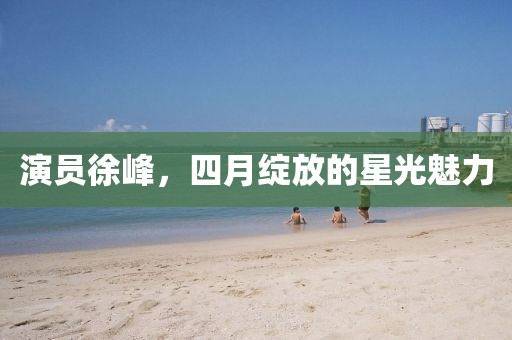 演员徐峰，四月绽放的星光魅力