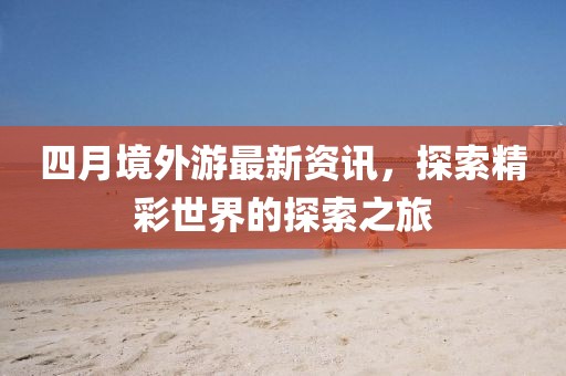 四月境外游最新资讯，探索精彩世界的探索之旅