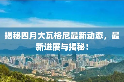 揭秘四月大瓦格尼最新动态，最新进展与揭秘！