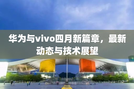华为与vivo四月新篇章，最新动态与技术展望