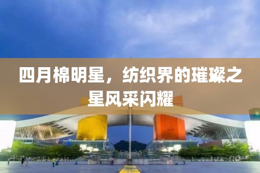 四月棉明星，纺织界的璀璨之星风采闪耀