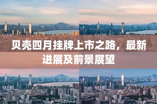 贝壳四月挂牌上市之路，最新进展及前景展望