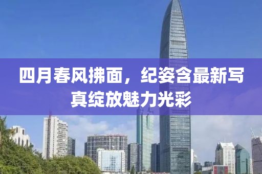 四月春风拂面，纪姿含最新写真绽放魅力光彩