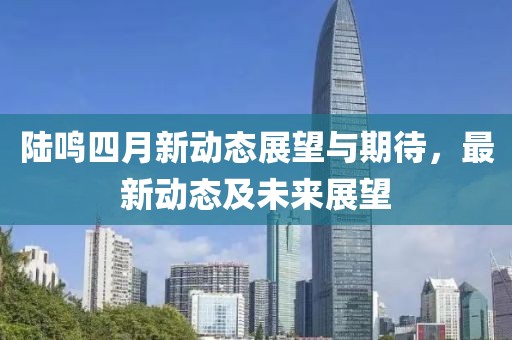 陆鸣四月新动态展望与期待，最新动态及未来展望