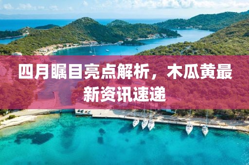 四月瞩目亮点解析，木瓜黄最新资讯速递