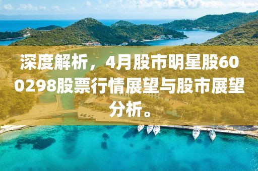 深度解析，4月股市明星股600298股票行情展望与股市展望分析。