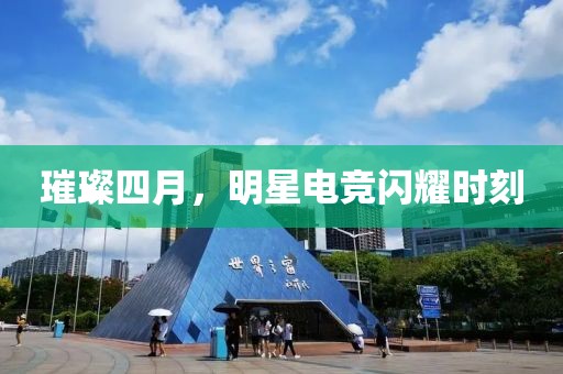 璀璨四月，明星电竞闪耀时刻
