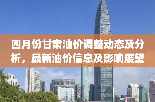 四月份甘肃油价调整动态及分析，最新油价信息及影响展望
