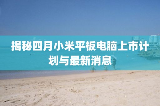 揭秘四月小米平板电脑上市计划与最新消息