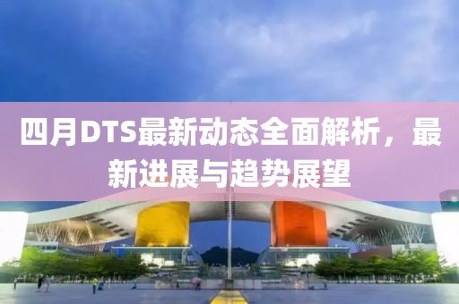 四月DTS最新动态全面解析，最新进展与趋势展望