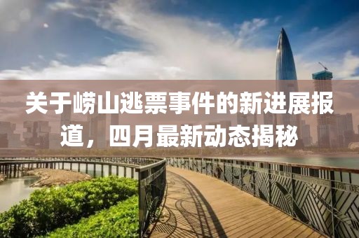 关于崂山逃票事件的新进展报道，四月最新动态揭秘
