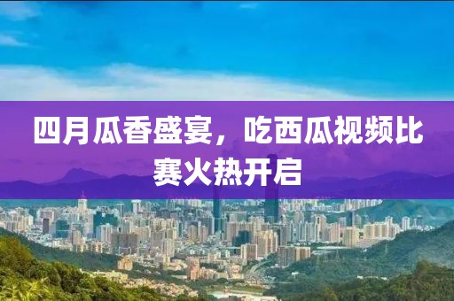 四月瓜香盛宴，吃西瓜视频比赛火热开启