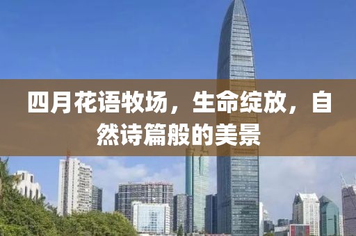 四月花语牧场，生命绽放，自然诗篇般的美景