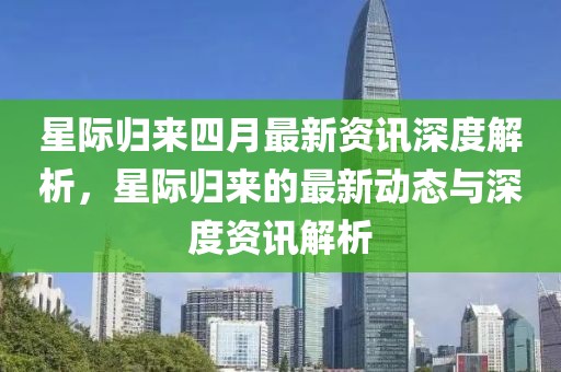 星际归来四月最新资讯深度解析，星际归来的最新动态与深度资讯解析