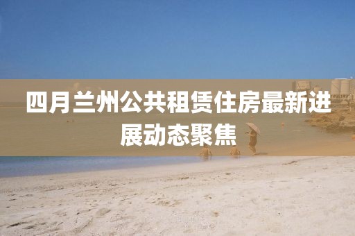四月兰州公共租赁住房最新进展动态聚焦