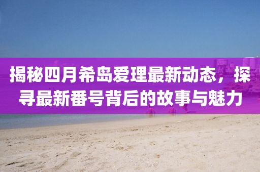 揭秘四月希岛爱理最新动态，探寻最新番号背后的故事与魅力