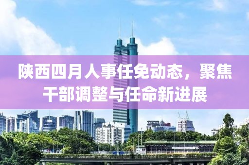 陕西四月人事任免动态，聚焦干部调整与任命新进展