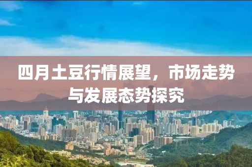 四月土豆行情展望，市场走势与发展态势探究