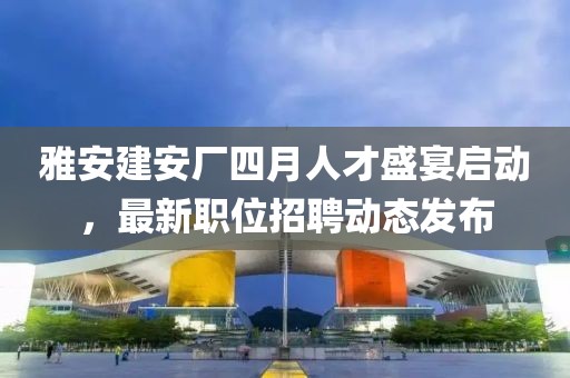 雅安建安厂四月人才盛宴启动，最新职位招聘动态发布