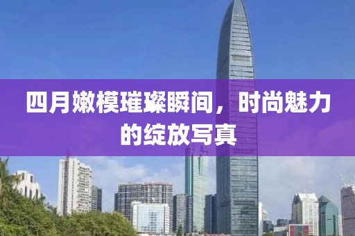 四月嫩模璀璨瞬间，时尚魅力的绽放写真