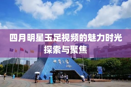 四月明星玉足视频的魅力时光探索与聚焦