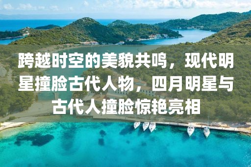 跨越时空的美貌共鸣，现代明星撞脸古代人物，四月明星与古代人撞脸惊艳亮相