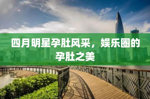 四月明星孕肚风采，娱乐圈的孕肚之美