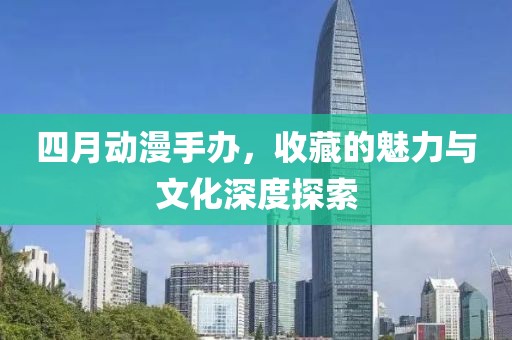 四月动漫手办，收藏的魅力与文化深度探索