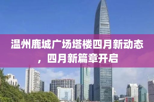 温州鹿城广场塔楼四月新动态，四月新篇章开启