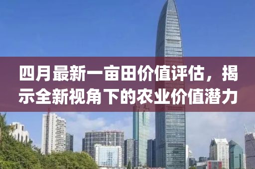 四月最新一亩田价值评估，揭示全新视角下的农业价值潜力