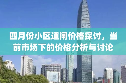 四月份小区道闸价格探讨，当前市场下的价格分析与讨论