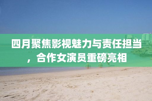 四月聚焦影视魅力与责任担当，合作女演员重磅亮相
