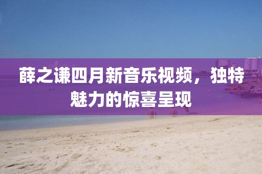 薛之谦四月新音乐视频，独特魅力的惊喜呈现